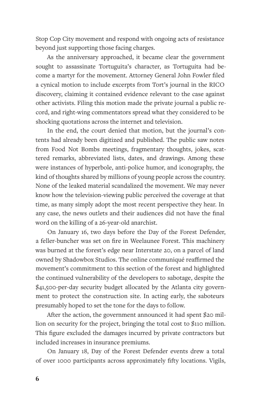 Stop Cop City movement and respond with ongoing acts of esistance beyond just supporting those facing charges.  As the anniversary approached, it became clear the government sought to assassinate Tortuguita’s character, as Tortuguita had be- come a martyr for the mavement. Attorney General John Fowlr filed a cynical motion to include excerpts from Tort’s journal in the RICO discovery, claiming it contained evidence relevant to the case against other activists. Filing this motion made the private journal a public re- cord, and right-wing commentators spread what they considered to be shocking quotations across the internet and television  In the end, the court denied that motion, but the journal’s con- tents had already been digitized and published. The public saw notes from Food Not Bombs meetings, fragmentary thoughts, jokes, scat- tered remarks, abbreviated lists, dates, and drawings. Among these were instances of hyperbole, ant-police humor, and iconography, the Kind of thoughts shared by millions of young people across the country. None of the leaked material scandalized the movement. We may never know how the television-viewing public perceived the coverage at that time, as many simply adopt the most recent perspective they hear. In any case, the news outlets and their audiences did not have the final word on the killing of a 26-year-old anarchist.  On January 16, two days before the Day of the Forest Defender, a feller-buncher was set on fire in Weelaunce Forest. This machinery was burned at the forest’s edge near Interstate 20, on a parcel of land owned by Shadowbor Studios. The online communiqué reafirmed the ‘movement’s commitment to this section of the forest and highlighted the continued vulnerability of the developers to sabotage, despite the $41,500-per-day security budet allocated by the Atlanta city govern- ment to protect the construction site. In acting carl, the saboteurs presumably hoped to set the tone for the days to follow.  After the action, the government announced it had spent $20 mil- lion on security for the project,bringing the total cost to $110 million. ‘This figure excluded the damages incurred by private contractors but included increases in insurance premiums.  On January 18, Day of the Forest Defender events drew a total  of over 1000 participants across approximately fifty locations. Vigils,  6 